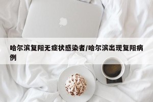 哈尔滨复阳无症状感染者/哈尔滨出现复阳病例
