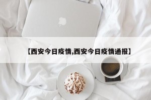 【西安今日疫情,西安今日疫情通报】
