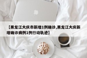 【黑龙江大庆市新增1例确诊,黑龙江大庆新增确诊病例1例行动轨迹】
