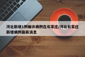河北新增1例确诊病例在石家庄/河北石家庄新增病例最新消息