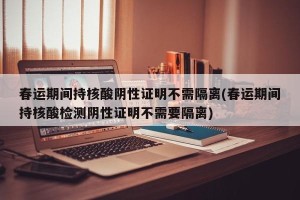 春运期间持核酸阴性证明不需隔离(春运期间持核酸检测阴性证明不需要隔离)