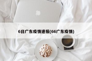 6日广东疫情速报(66广东疫情)