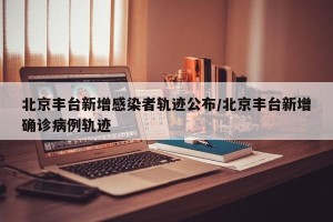 北京丰台新增感染者轨迹公布/北京丰台新增确诊病例轨迹
