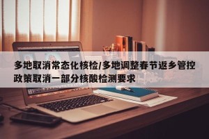 多地取消常态化核检/多地调整春节返乡管控政策取消一部分核酸检测要求