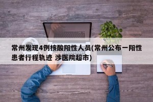 常州发现4例核酸阳性人员(常州公布一阳性患者行程轨迹 涉医院超市)