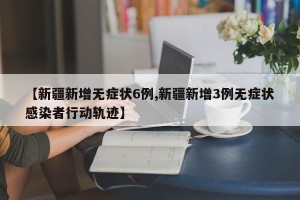 【新疆新增无症状6例,新疆新增3例无症状感染者行动轨迹】