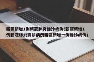 新疆新增1例新冠肺炎确诊病例(新疆新增1例新冠肺炎确诊病例新疆新增一例确诊病例)
