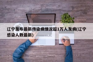 辽宁发布最新传染病情况超1万人发病(辽宁感染人数最新)