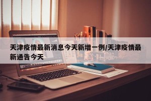 天津疫情最新消息今天新增一例/天津疫情最新通告今天
