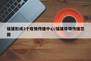 福建形成3个疫情传播中心/福建疫情传播范围