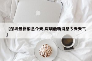 【深圳最新消息今天,深圳最新消息今天天气】