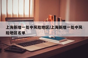 上海新增一处中风险地区/上海新增一处中风险地区名单