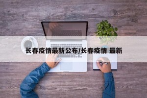 长春疫情最新公布/长春疫情 最新
