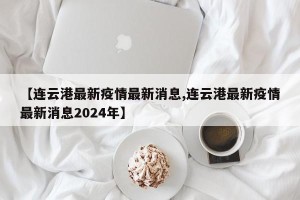 【连云港最新疫情最新消息,连云港最新疫情最新消息2024年】