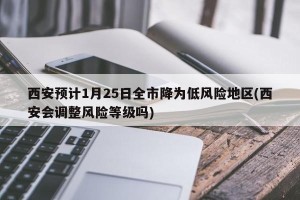 西安预计1月25日全市降为低风险地区(西安会调整风险等级吗)