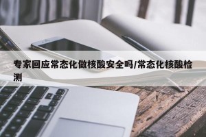 专家回应常态化做核酸安全吗/常态化核酸检测