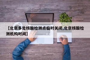 【北京多处核酸检测点临时关闭,北京核酸检测机构时间】