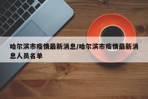 哈尔滨市疫情最新消息/哈尔滨市疫情最新消息人员名单