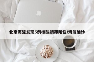 北京海淀发现5例核酸初筛阳性/海淀确诊
