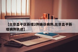 【北京昌平区新增2例确诊病例,北京昌平新增病例轨迹】