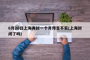 6月20日上海再封一个月传言不实(上海封闭了吗)