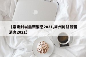 【常州封城最新消息2021,常州封路最新消息2021】