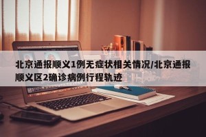 北京通报顺义1例无症状相关情况/北京通报顺义区2确诊病例行程轨迹