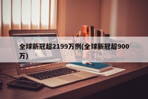 全球新冠超2199万例(全球新冠超900万)