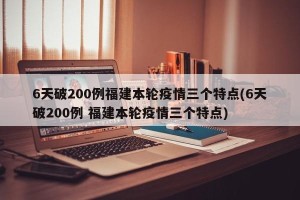 6天破200例福建本轮疫情三个特点(6天破200例 福建本轮疫情三个特点)