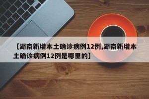 【湖南新增本土确诊病例12例,湖南新增本土确诊病例12例是哪里的】