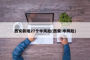 西安新增27个中风险(西安 中风险)