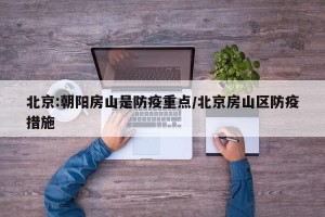 北京:朝阳房山是防疫重点/北京房山区防疫措施