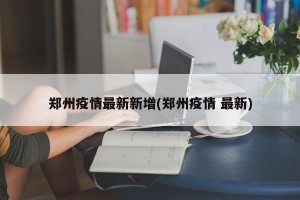 郑州疫情最新新增(郑州疫情 最新)