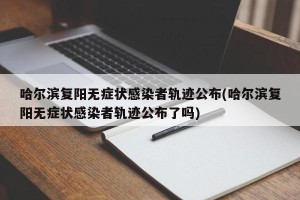 哈尔滨复阳无症状感染者轨迹公布(哈尔滨复阳无症状感染者轨迹公布了吗)
