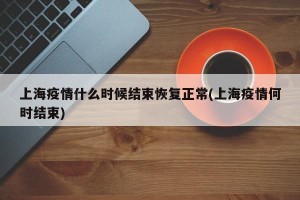 上海疫情什么时候结束恢复正常(上海疫情何时结束)