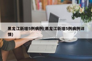 黑龙江新增5例病例(黑龙江新增5例病例详情)