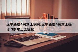 辽宁新增4例本土病例/辽宁新增4例本土确诊 3例本土无症状