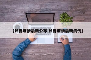 【长春疫情最新公布,长春疫情最新病例】