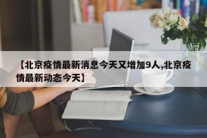 【北京疫情最新消息今天又增加9人,北京疫情最新动态今天】