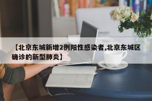 【北京东城新增2例阳性感染者,北京东城区确诊的新型肺炎】