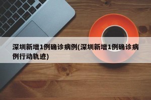 深圳新增1例确诊病例(深圳新增1例确诊病例行动轨迹)