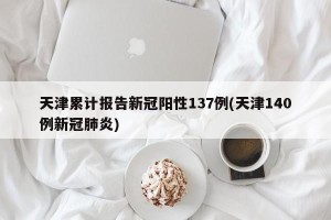 天津累计报告新冠阳性137例(天津140例新冠肺炎)