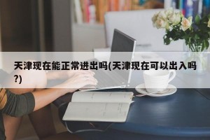天津现在能正常进出吗(天津现在可以出入吗?)