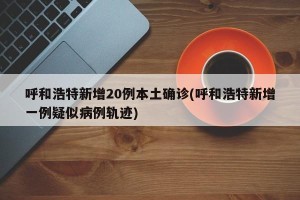 呼和浩特新增20例本土确诊(呼和浩特新增一例疑似病例轨迹)
