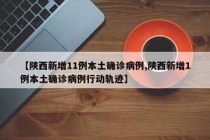 【陕西新增11例本土确诊病例,陕西新增1例本土确诊病例行动轨迹】