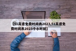 【51高速免费时间表2023,51高速免费时间表2023个小时就】