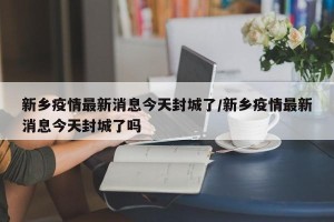 新乡疫情最新消息今天封城了/新乡疫情最新消息今天封城了吗