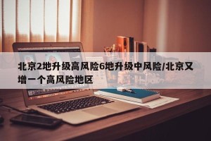 北京2地升级高风险6地升级中风险/北京又增一个高风险地区