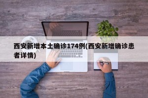 西安新增本土确诊174例(西安新增确诊患者详情)