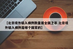 【北京境外输入病例数量居全国之首,北京境外输入病例是哪个国家的】